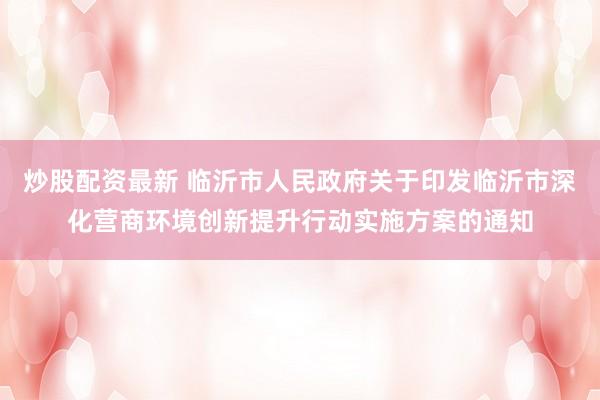 炒股配资最新 临沂市人民政府关于印发临沂市深化营商环境创新提升行动实施方案的通知