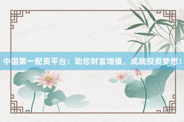 中国第一配资平台：助您财富增值，成就投资梦想！