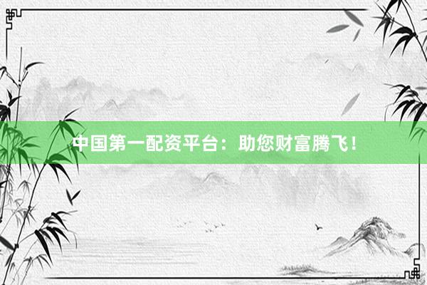 中国第一配资平台：助您财富腾飞！