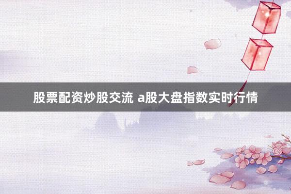 股票配资炒股交流 a股大盘指数实时行情