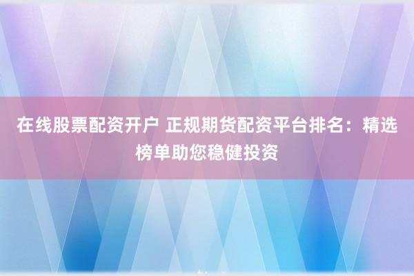 在线股票配资开户 正规期货配资平台排名：精选榜单助您稳健投资