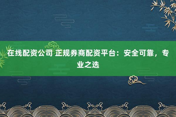 在线配资公司 正规券商配资平台：安全可靠，专业之选