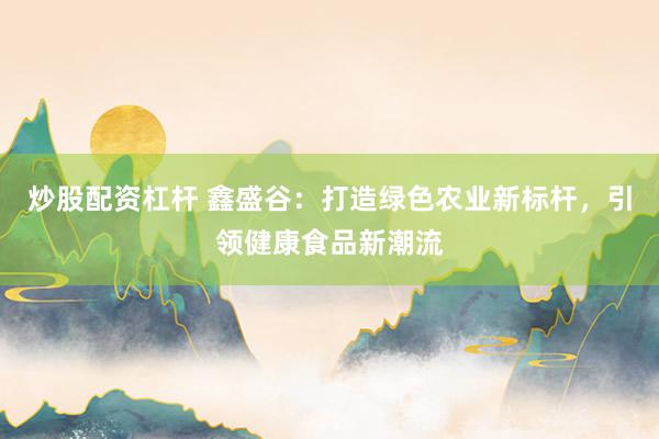 炒股配资杠杆 鑫盛谷：打造绿色农业新标杆，引领健康食品新潮流