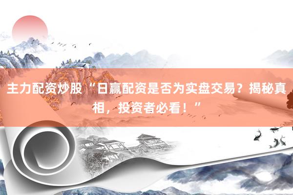 主力配资炒股 “日赢配资是否为实盘交易？揭秘真相，投资者必看！”