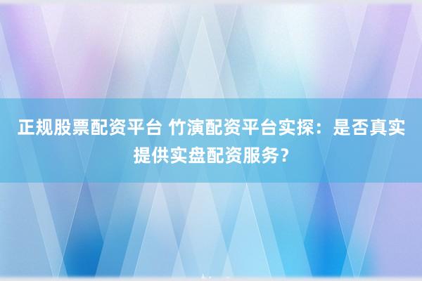 正规股票配资平台 竹演配资平台实探：是否真实提供实盘配资服务？