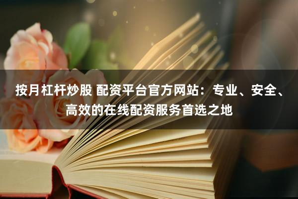 按月杠杆炒股 配资平台官方网站：专业、安全、高效的在线配资服务首选之地
