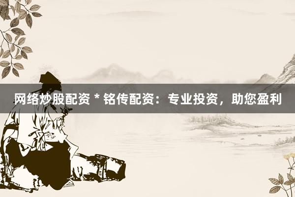 网络炒股配资 * 铭传配资：专业投资，助您盈利