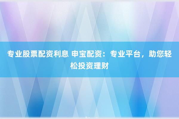 专业股票配资利息 申宝配资：专业平台，助您轻松投资理财