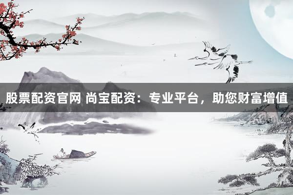 股票配资官网 尚宝配资：专业平台，助您财富增值