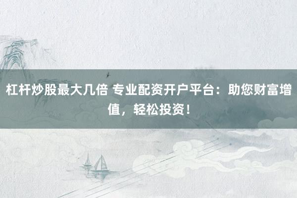 杠杆炒股最大几倍 专业配资开户平台：助您财富增值，轻松投资！