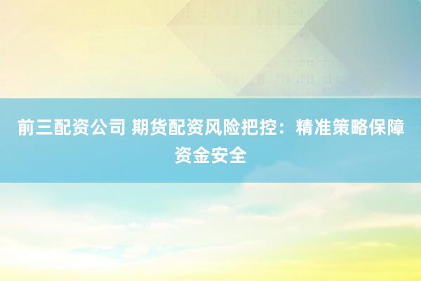 前三配资公司 期货配资风险把控：精准策略保障资金安全