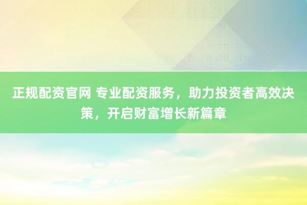 正规配资官网 专业配资服务，助力投资者高效决策，开启财富增长新篇章