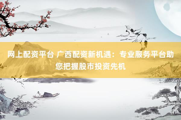 网上配资平台 广西配资新机遇：专业服务平台助您把握股市投资先机