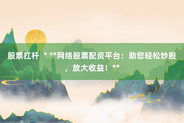 股票扛杆  * **网络股票配资平台：助您轻松炒股，放大收益！**