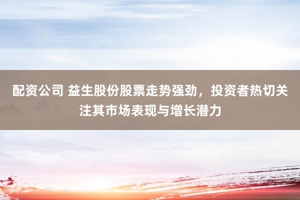 配资公司 益生股份股票走势强劲，投资者热切关注其市场表现与增长潜力