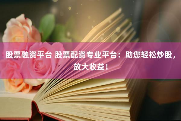 股票融资平台 股票配资专业平台：助您轻松炒股，放大收益！