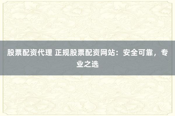 股票配资代理 正规股票配资网站：安全可靠，专业之选