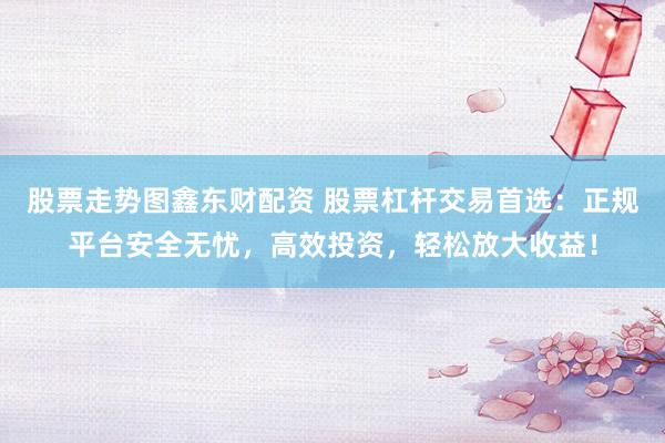 股票走势图鑫东财配资 股票杠杆交易首选：正规平台安全无忧，高效投资，轻松放大收益！