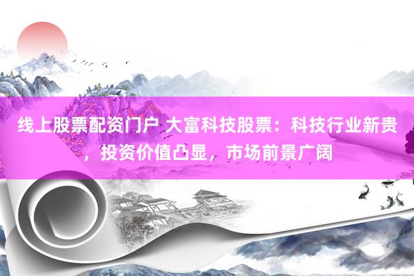 线上股票配资门户 大富科技股票：科技行业新贵，投资价值凸显，市场前景广阔