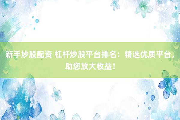 新手炒股配资 杠杆炒股平台排名：精选优质平台，助您放大收益！