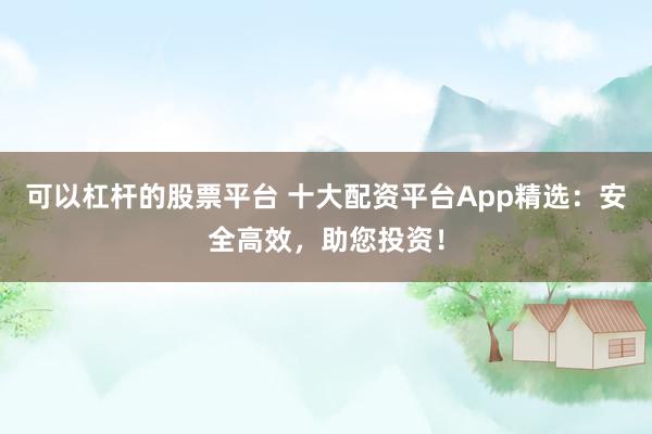 可以杠杆的股票平台 十大配资平台App精选：安全高效，助您投资！