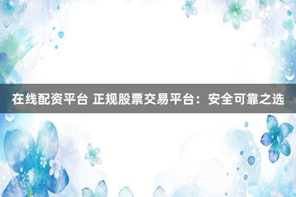 在线配资平台 正规股票交易平台：安全可靠之选