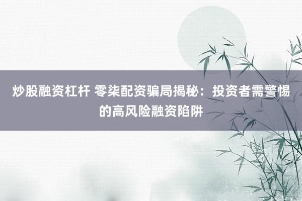 炒股融资杠杆 零柒配资骗局揭秘：投资者需警惕的高风险融资陷阱