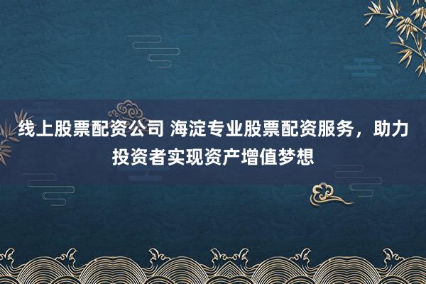 线上股票配资公司 海淀专业股票配资服务，助力投资者实现资产增值梦想