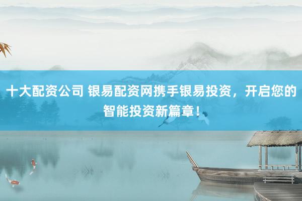十大配资公司 银易配资网携手银易投资，开启您的智能投资新篇章！