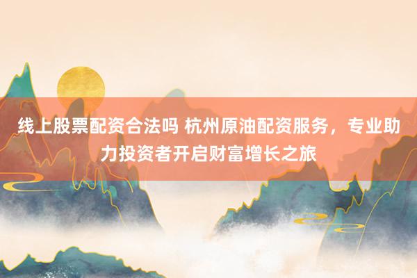 线上股票配资合法吗 杭州原油配资服务，专业助力投资者开启财富增长之旅