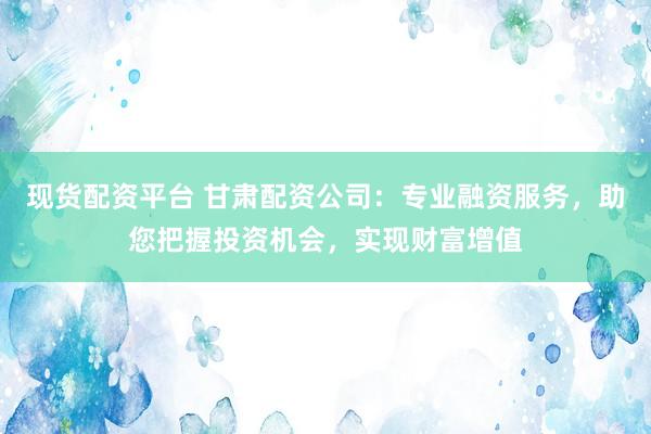 现货配资平台 甘肃配资公司：专业融资服务，助您把握投资机会，实现财富增值