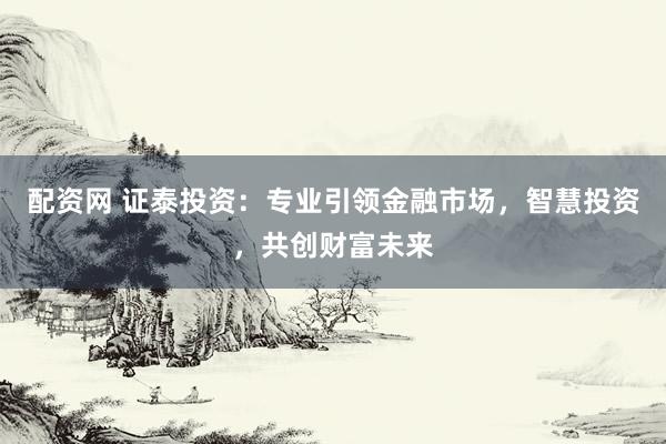配资网 证泰投资：专业引领金融市场，智慧投资，共创财富未来