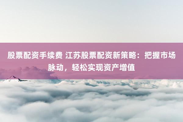 股票配资手续费 江苏股票配资新策略：把握市场脉动，轻松实现资产增值