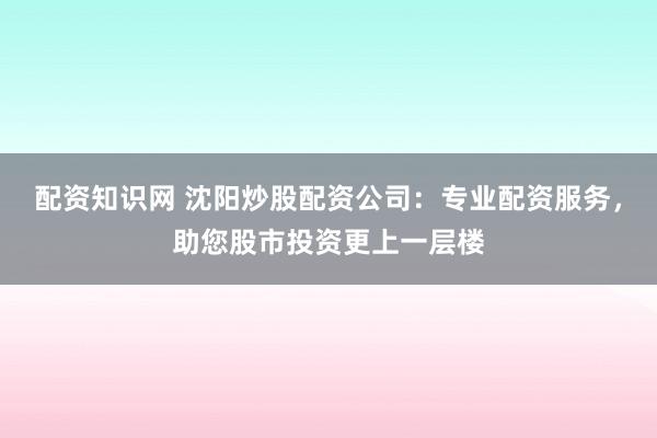 配资知识网 沈阳炒股配资公司：专业配资服务，助您股市投资更上一层楼