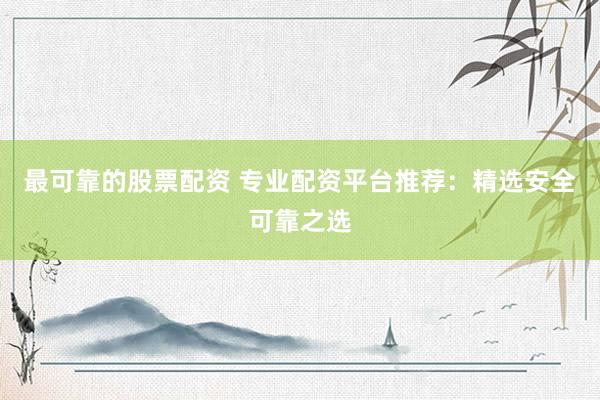 最可靠的股票配资 专业配资平台推荐：精选安全可靠之选
