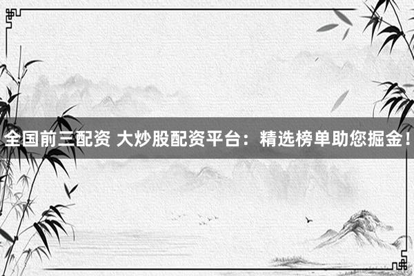 全国前三配资 大炒股配资平台：精选榜单助您掘金！