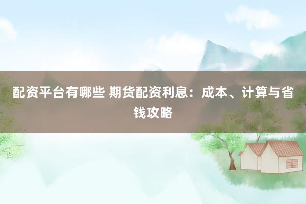 配资平台有哪些 期货配资利息：成本、计算与省钱攻略