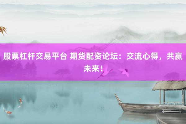 股票杠杆交易平台 期货配资论坛：交流心得，共赢未来！