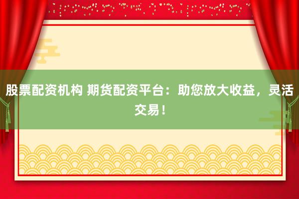股票配资机构 期货配资平台：助您放大收益，灵活交易！