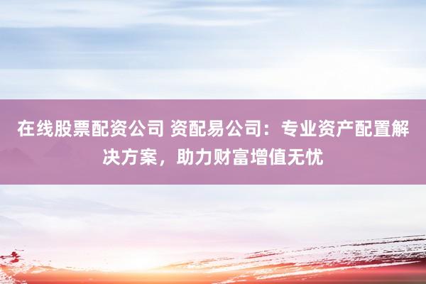 在线股票配资公司 资配易公司：专业资产配置解决方案，助力财富增值无忧