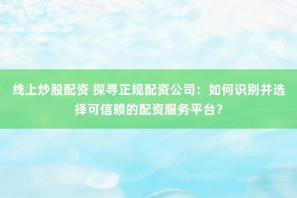 线上炒股配资 探寻正规配资公司：如何识别并选择可信赖的配资服务平台？