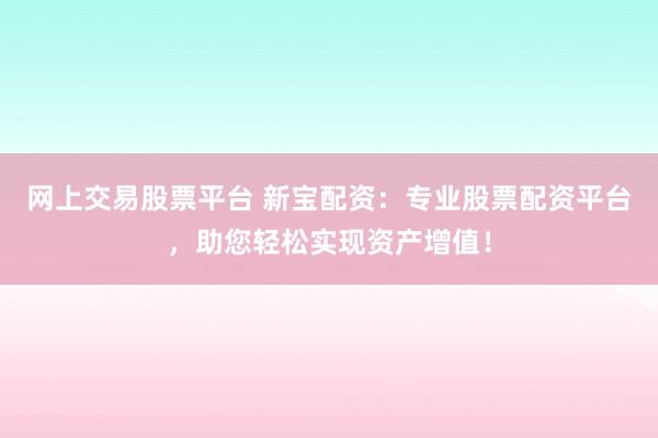 网上交易股票平台 新宝配资：专业股票配资平台，助您轻松实现资产增值！