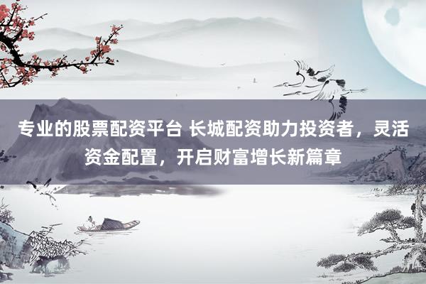 专业的股票配资平台 长城配资助力投资者，灵活资金配置，开启财富增长新篇章