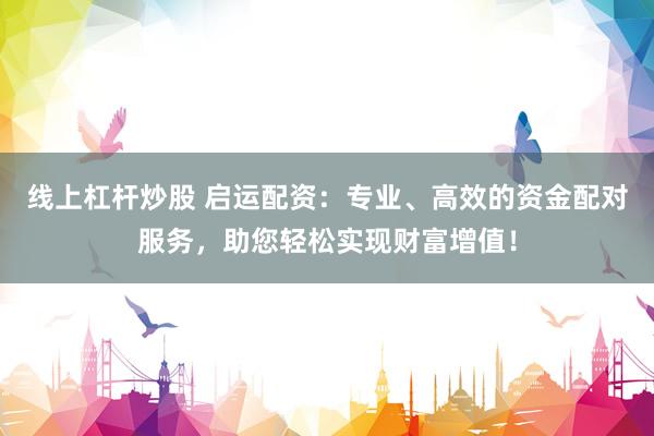 线上杠杆炒股 启运配资：专业、高效的资金配对服务，助您轻松实现财富增值！