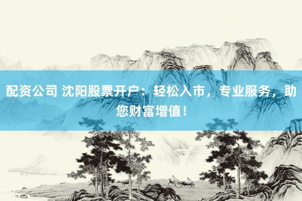 配资公司 沈阳股票开户：轻松入市，专业服务，助您财富增值！