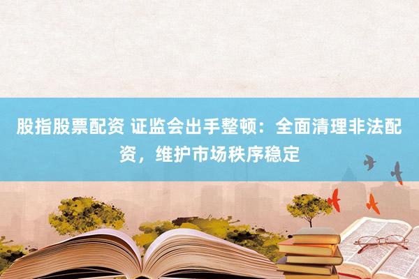 股指股票配资 证监会出手整顿：全面清理非法配资，维护市场秩序稳定