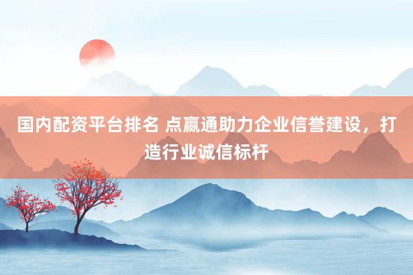 国内配资平台排名 点嬴通助力企业信誉建设，打造行业诚信标杆