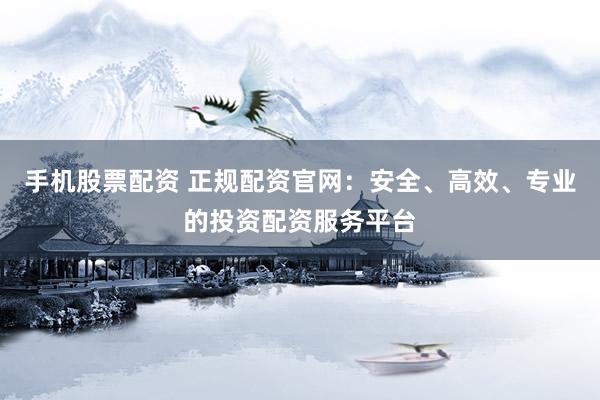 手机股票配资 正规配资官网：安全、高效、专业的投资配资服务平台