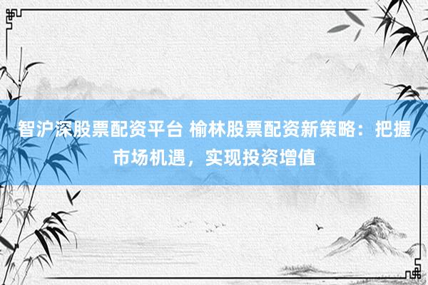智沪深股票配资平台 榆林股票配资新策略：把握市场机遇，实现投资增值