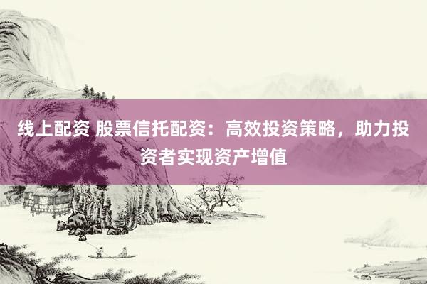 线上配资 股票信托配资：高效投资策略，助力投资者实现资产增值